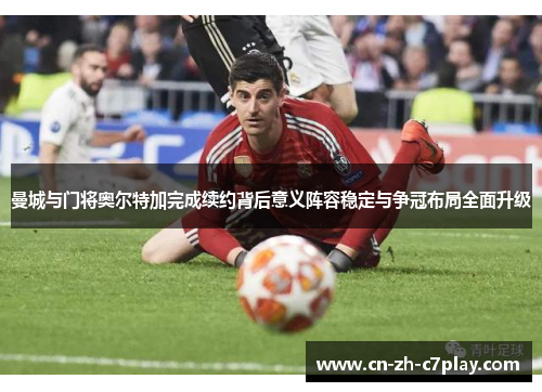 曼城与门将奥尔特加完成续约背后意义阵容稳定与争冠布局全面升级